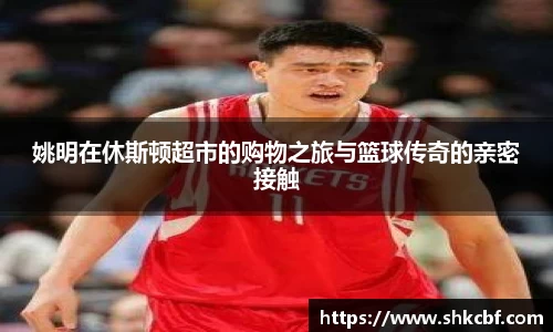 姚明在休斯顿超市的购物之旅与篮球传奇的亲密接触
