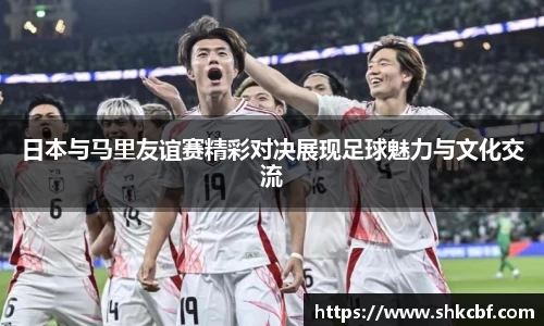 日本与马里友谊赛精彩对决展现足球魅力与文化交流