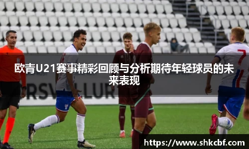 欧青U21赛事精彩回顾与分析期待年轻球员的未来表现