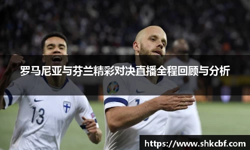罗马尼亚与芬兰精彩对决直播全程回顾与分析