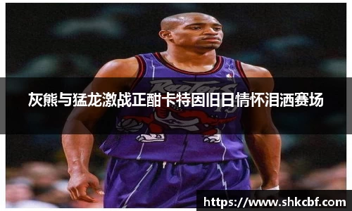 灰熊与猛龙激战正酣卡特因旧日情怀泪洒赛场