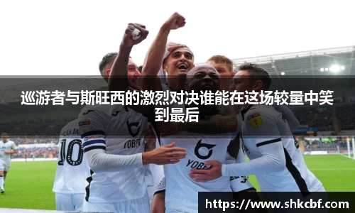 巡游者与斯旺西的激烈对决谁能在这场较量中笑到最后