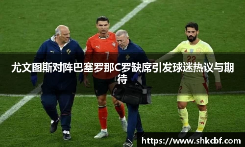 尤文图斯对阵巴塞罗那C罗缺席引发球迷热议与期待