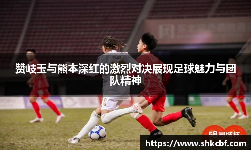 赞岐玉与熊本深红的激烈对决展现足球魅力与团队精神